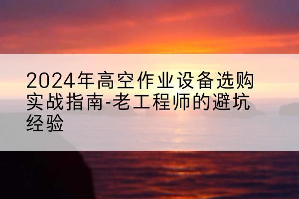 平山高空作业升降机厂家推荐-2024年高空作业设备选购实战指南-老工程师的避坑经验