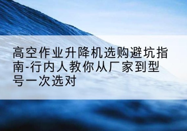 平山升降平台厂家-高空作业升降机选购避坑指南-行内人教你从厂家到型号一次选对
